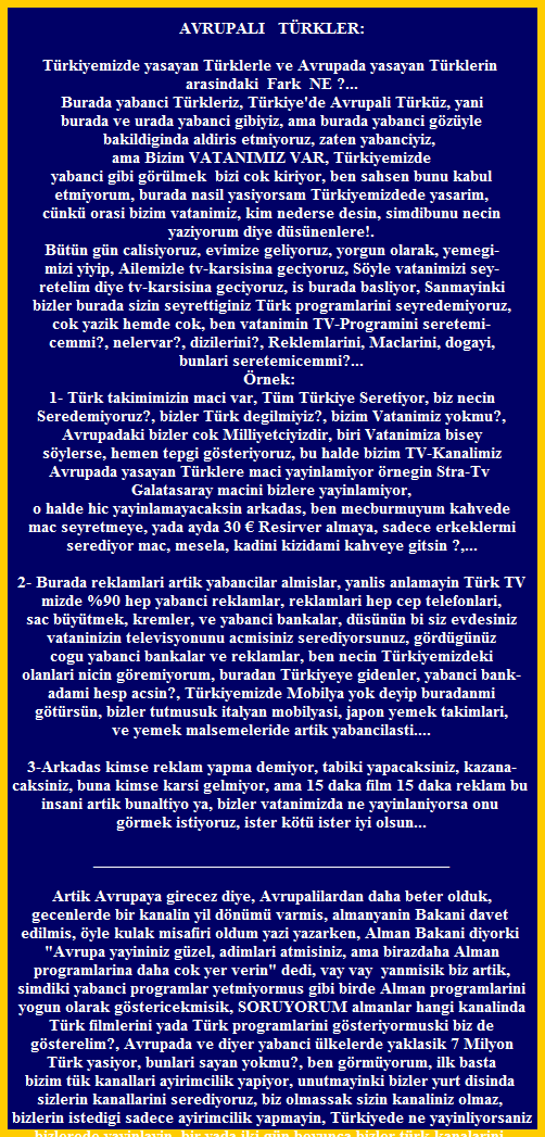 AVRUPALI   TRKLER:

Trkiyemizde yasayan Trklerle ve Avrupada yasayan Trklerin 
arasindaki  Fark  NE ?...
Burada yabanci Trkleriz, Trkiye'de Avrupali Trkz, yani
burada ve urada yabanci gibiyiz, ama burada yabanci gzyle
bakildiginda aldiris etmiyoruz, zaten yabanciyiz, 
ama Bizim VATANIMIZ VAR, Trkiyemizde
yabanci gibi grlmek  bizi cok kiriyor, ben sahsen bunu kabul
etmiyorum, burada nasil yasiyorsam Trkiyemizdede yasarim,
cnk orasi bizim vatanimiz, kim nederse desin, simdibunu necin
yaziyorum diye dsnenlere!.
Btn gn calisiyoruz, evimize geliyoruz, yorgun olarak, yemegi-
mizi yiyip, Ailemizle tv-karsisina geciyoruz, Syle vatanimizi sey-
retelim diye tv-karsisina geciyoruz, is burada basliyor, Sanmayinki
bizler burada sizin seyrettiginiz Trk programlarini seyredemiyoruz,
cok yazik hemde cok, ben vatanimin TV-Programini seretemi-
cemmi?, nelervar?, dizilerini?, Reklemlarini, Maclarini, dogayi,
bunlari seretemicemmi?...
rnek: 
1- Trk takimimizin maci var, Tm Trkiye Seretiyor, biz necin
Seredemiyoruz?, bizler Trk degilmiyiz?, bizim Vatanimiz yokmu?,
Avrupadaki bizler cok Milliyetciyizdir, biri Vatanimiza bisey
sylerse, hemen tepgi gsteriyoruz, bu halde bizim TV-Kanalimiz
Avrupada yasayan Trklere maci yayinlamiyor rnegin Stra-Tv 
Galatasaray macini bizlere yayinlamiyor,
o halde hic yayinlamayacaksin arkadas, ben mecburmuyum kahvede
mac seyretmeye, yada ayda 30 ? Resirver almaya, sadece erkeklermi
serediyor mac, mesela, kadini kizidami kahveye gitsin ?,...

2- Burada reklamlari artik yabancilar almislar, yanlis anlamayin Trk TV
mizde %90 hep yabanci reklamlar, reklamlari hep cep telefonlari,
sac bytmek, kremler, ve yabanci bankalar, dsnn bi siz evdesiniz
vataninizin televisyonunu acmisiniz serediyorsunuz, grdgnz
cogu yabanci bankalar ve reklamlar, ben necin Trkiyemizdeki
olanlari nicin gremiyorum, buradan Trkiyeye gidenler, yabanci bank-
adami hesp acsin?, Trkiyemizde Mobilya yok deyip buradanmi
gtrsn, bizler tutmusuk italyan mobilyasi, japon yemek takimlari,
ve yemek malsemeleride artik yabancilasti....

3-Arkadas kimse reklam yapma demiyor, tabiki yapacaksiniz, kazana-
caksiniz, buna kimse karsi gelmiyor, ama 15 daka film 15 daka reklam bu 
insani artik bunaltiyo ya, bizler vatanimizda ne yayinlaniyorsa onu 
grmek istiyoruz, ister kt ister iyi olsun...

_________________________________________

Artik Avrupaya girecez diye, Avrupalilardan daha beter olduk,
gecenlerde bir kanalin yil dnm varmis, almanyanin Bakani davet 
edilmis, yle kulak misafiri oldum yazi yazarken, Alman Bakani diyorki 
